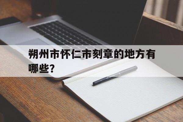 包含朔州市怀仁市刻章的地方有哪些？的词条